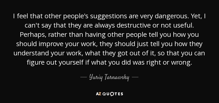 I feel that other people's suggestions are very dangerous. Yet, I can't say that they are always destructive or not useful. Perhaps, rather than having other people tell you how you should improve your work, they should just tell you how they understand your work, what they got out of it, so that you can figure out yourself if what you did was right or wrong. - Yuriy Tarnawsky