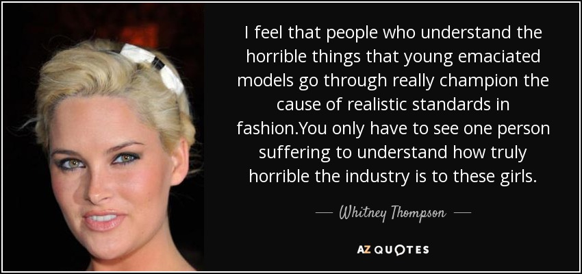 I feel that people who understand the horrible things that young emaciated models go through really champion the cause of realistic standards in fashion.You only have to see one person suffering to understand how truly horrible the industry is to these girls. - Whitney Thompson