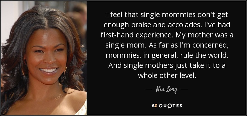 I feel that single mommies don't get enough praise and accolades. I've had first-hand experience. My mother was a single mom. As far as I'm concerned, mommies, in general, rule the world. And single mothers just take it to a whole other level. - Nia Long