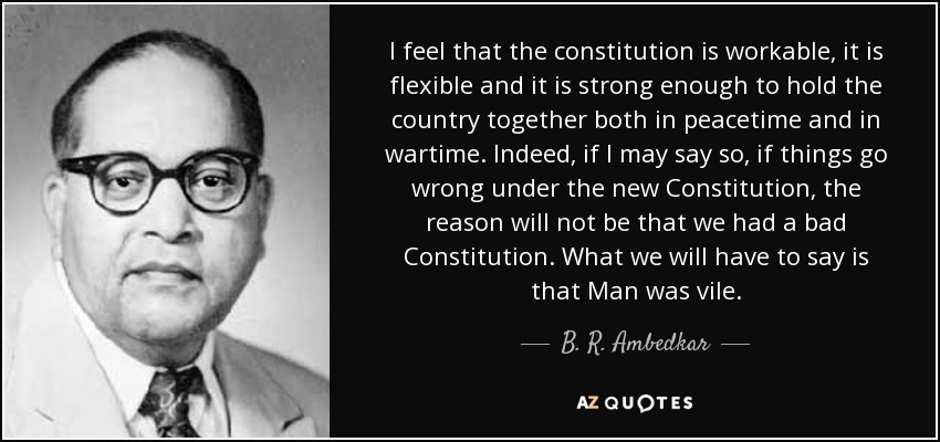 I feel that the constitution is workable, it is flexible and it is strong enough to hold the country together both in peacetime and in wartime. Indeed, if I may say so, if things go wrong under the new Constitution, the reason will not be that we had a bad Constitution. What we will have to say is that Man was vile. - B. R. Ambedkar