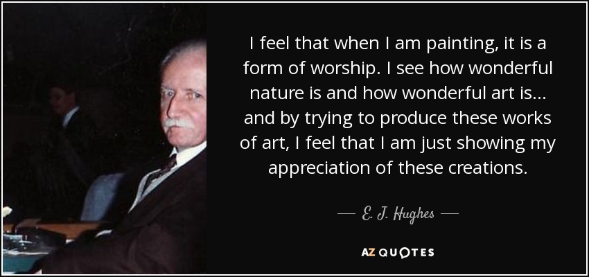 I feel that when I am painting, it is a form of worship. I see how wonderful nature is and how wonderful art is... and by trying to produce these works of art, I feel that I am just showing my appreciation of these creations. - E. J. Hughes