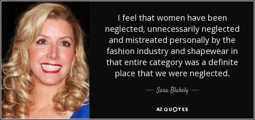 I feel that women have been neglected, unnecessarily neglected and mistreated personally by the fashion industry and shapewear in that entire category was a definite place that we were neglected. - Sara Blakely