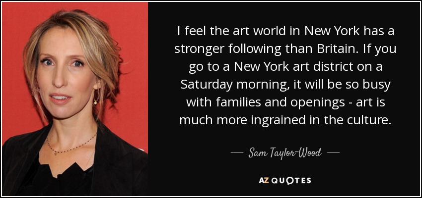 I feel the art world in New York has a stronger following than Britain. If you go to a New York art district on a Saturday morning, it will be so busy with families and openings - art is much more ingrained in the culture. - Sam Taylor-Wood