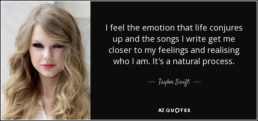 I feel the emotion that life conjures up and the songs I write get me closer to my feelings and realising who I am. It's a natural process. - Taylor Swift