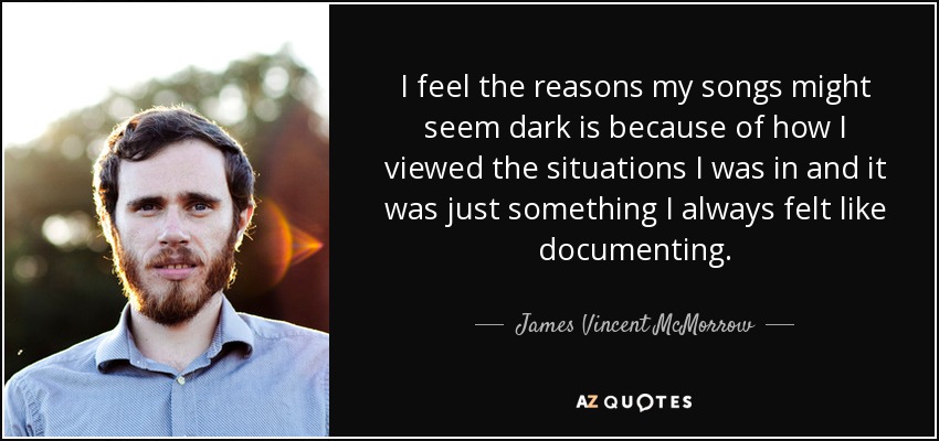 I feel the reasons my songs might seem dark is because of how I viewed the situations I was in and it was just something I always felt like documenting. - James Vincent McMorrow