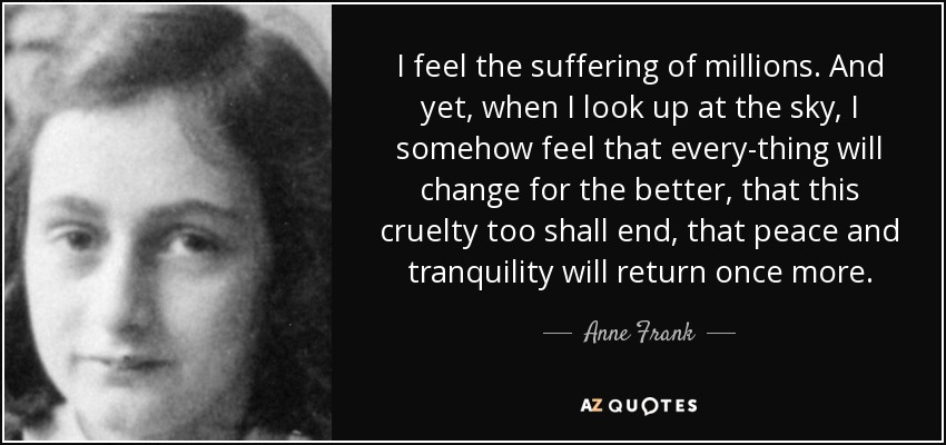 I feel the suffering of millions. And yet, when I look up at the sky, I somehow feel that every-thing will change for the better, that this cruelty too shall end, that peace and tranquility will return once more. - Anne Frank