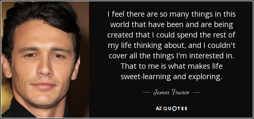 I feel there are so many things in this world that have been and are being created that I could spend the rest of my life thinking about, and I couldn't cover all the things I'm interested in. That to me is what makes life sweet-learning and exploring. - James Franco