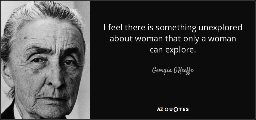 I feel there is something unexplored about woman that only a woman can explore. - Georgia O'Keeffe