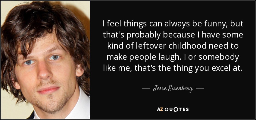 I feel things can always be funny, but that's probably because I have some kind of leftover childhood need to make people laugh. For somebody like me, that's the thing you excel at. - Jesse Eisenberg