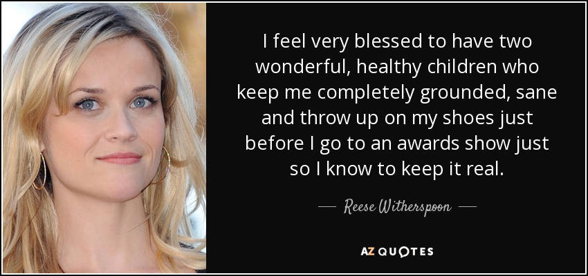 I feel very blessed to have two wonderful, healthy children who keep me completely grounded, sane and throw up on my shoes just before I go to an awards show just so I know to keep it real. - Reese Witherspoon