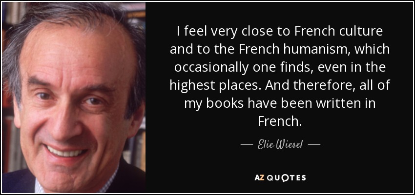 I feel very close to French culture and to the French humanism, which occasionally one finds, even in the highest places. And therefore, all of my books have been written in French. - Elie Wiesel