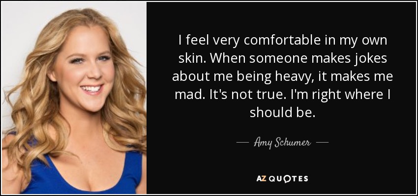 I feel very comfortable in my own skin. When someone makes jokes about me being heavy, it makes me mad. It's not true. I'm right where I should be. - Amy Schumer