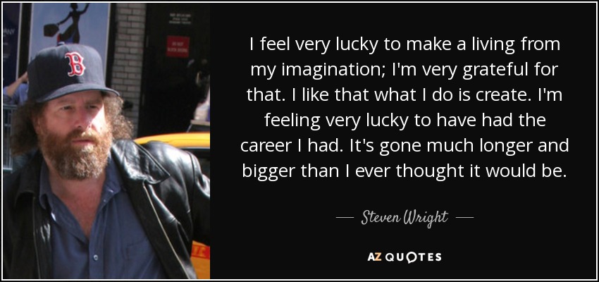 I feel very lucky to make a living from my imagination; I'm very grateful for that. I like that what I do is create. I'm feeling very lucky to have had the career I had. It's gone much longer and bigger than I ever thought it would be. - Steven Wright