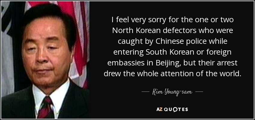 I feel very sorry for the one or two North Korean defectors who were caught by Chinese police while entering South Korean or foreign embassies in Beijing, but their arrest drew the whole attention of the world. - Kim Young-sam