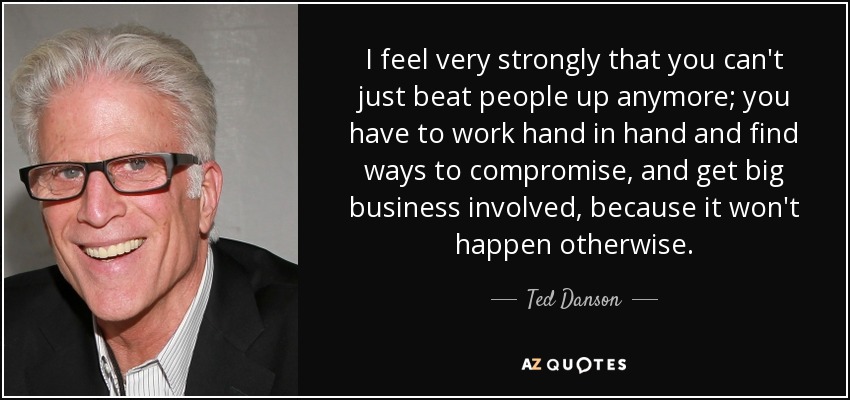 I feel very strongly that you can't just beat people up anymore; you have to work hand in hand and find ways to compromise, and get big business involved, because it won't happen otherwise. - Ted Danson