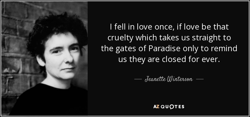 I fell in love once, if love be that cruelty which takes us straight to the gates of Paradise only to remind us they are closed for ever. - Jeanette Winterson