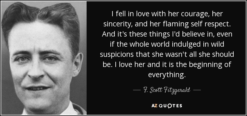 I fell in love with her courage, her sincerity, and her flaming self respect. And it's these things I'd believe in, even if the whole world indulged in wild suspicions that she wasn't all she should be. I love her and it is the beginning of everything. - F. Scott Fitzgerald