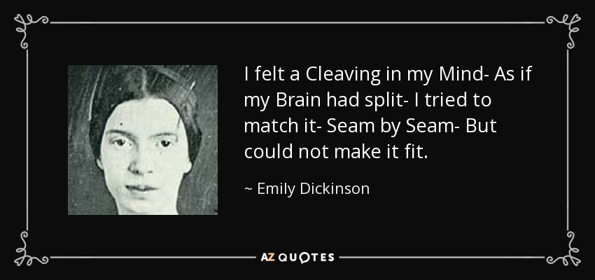 I felt a Cleaving in my Mind- As if my Brain had split- I tried to match it- Seam by Seam- But could not make it fit. - Emily Dickinson