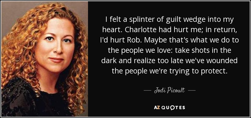 I felt a splinter of guilt wedge into my heart. Charlotte had hurt me; in return, I'd hurt Rob. Maybe that's what we do to the people we love: take shots in the dark and realize too late we've wounded the people we're trying to protect. - Jodi Picoult