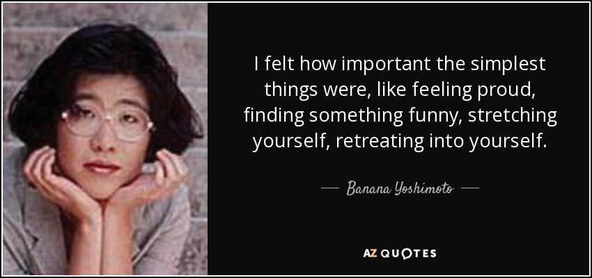 I felt how important the simplest things were, like feeling proud, finding something funny, stretching yourself, retreating into yourself. - Banana Yoshimoto