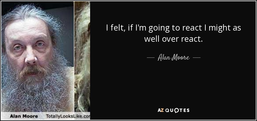 I felt, if I'm going to react I might as well over react. - Alan Moore