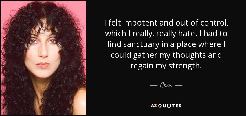 I felt impotent and out of control, which I really, really hate. I had to find sanctuary in a place where I could gather my thoughts and regain my strength. - Cher
