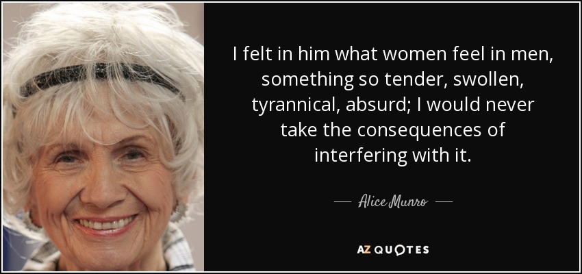 I felt in him what women feel in men, something so tender, swollen, tyrannical, absurd; I would never take the consequences of interfering with it. - Alice Munro