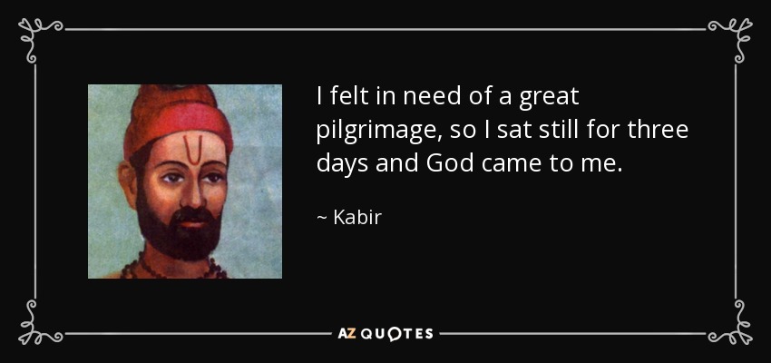I felt in need of a great pilgrimage, so I sat still for three days and God came to me. - Kabir