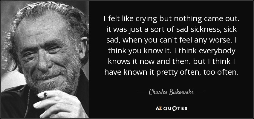 I felt like crying but nothing came out. it was just a sort of sad sickness, sick sad, when you can't feel any worse. I think you know it. I think everybody knows it now and then. but I think I have known it pretty often, too often. - Charles Bukowski
