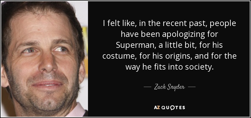 I felt like, in the recent past, people have been apologizing for Superman, a little bit, for his costume, for his origins, and for the way he fits into society. - Zack Snyder