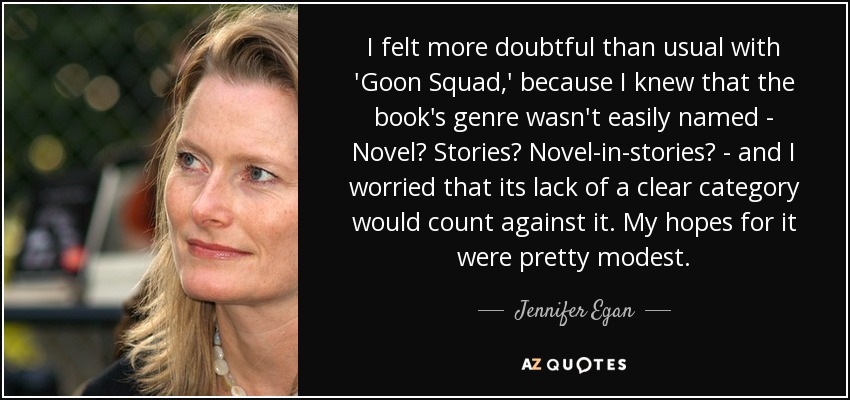 I felt more doubtful than usual with 'Goon Squad,' because I knew that the book's genre wasn't easily named - Novel? Stories? Novel-in-stories? - and I worried that its lack of a clear category would count against it. My hopes for it were pretty modest. - Jennifer Egan