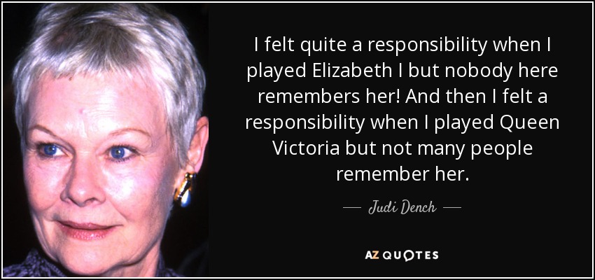 I felt quite a responsibility when I played Elizabeth I but nobody here remembers her! And then I felt a responsibility when I played Queen Victoria but not many people remember her. - Judi Dench