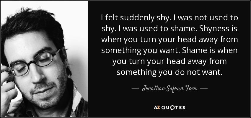 I felt suddenly shy. I was not used to shy. I was used to shame. Shyness is when you turn your head away from something you want. Shame is when you turn your head away from something you do not want. - Jonathan Safran Foer