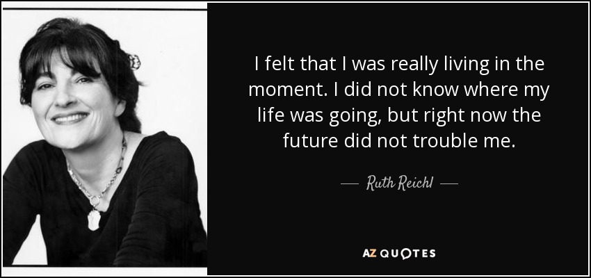 I felt that I was really living in the moment. I did not know where my life was going, but right now the future did not trouble me. - Ruth Reichl