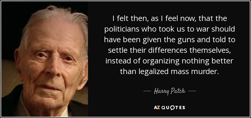 I felt then, as I feel now, that the politicians who took us to war should have been given the guns and told to settle their differences themselves, instead of organizing nothing better than legalized mass murder. - Harry Patch