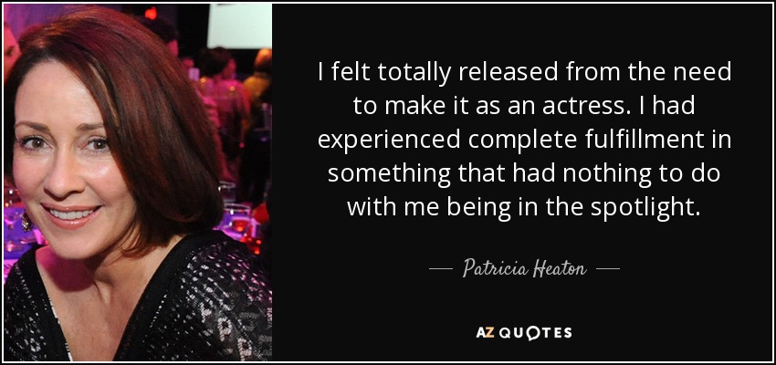 I felt totally released from the need to make it as an actress. I had experienced complete fulfillment in something that had nothing to do with me being in the spotlight. - Patricia Heaton
