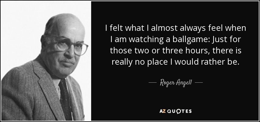 I felt what I almost always feel when I am watching a ballgame: Just for those two or three hours, there is really no place I would rather be. - Roger Angell
