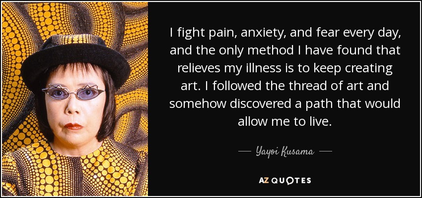 I fight pain, anxiety, and fear every day, and the only method I have found that relieves my illness is to keep creating art. I followed the thread of art and somehow discovered a path that would allow me to live. - Yayoi Kusama