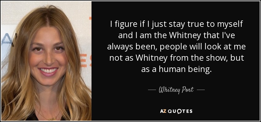 I figure if I just stay true to myself and I am the Whitney that I've always been, people will look at me not as Whitney from the show, but as a human being. - Whitney Port