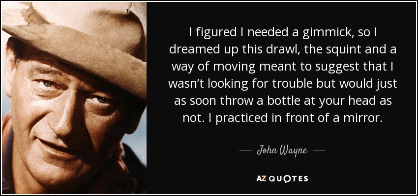 I figured I needed a gimmick, so I dreamed up this drawl, the squint and a way of moving meant to suggest that I wasn’t looking for trouble but would just as soon throw a bottle at your head as not. I practiced in front of a mirror. - John Wayne