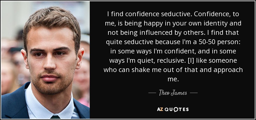 I find confidence seductive. Confidence, to me, is being happy in your own identity and not being influenced by others. I find that quite seductive because I'm a 50-50 person: in some ways I'm confident, and in some ways I'm quiet, reclusive. [I] like someone who can shake me out of that and approach me. - Theo James