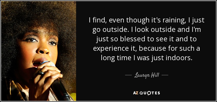 I find, even though it's raining, I just go outside. I look outside and I'm just so blessed to see it and to experience it, because for such a long time I was just indoors. - Lauryn Hill