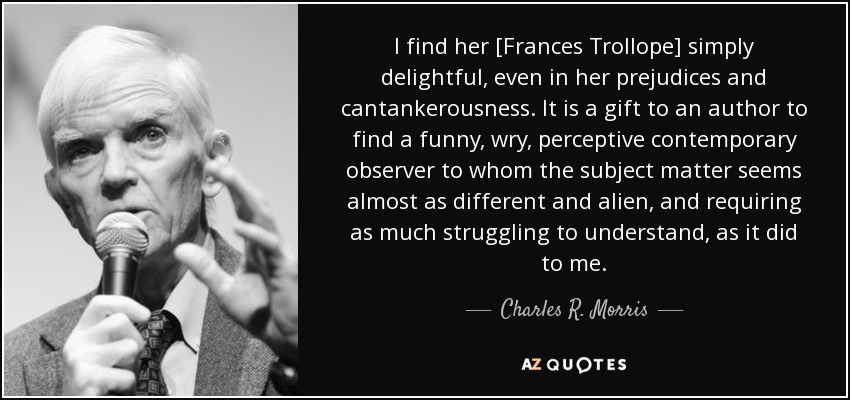 I find her [Frances Trollope] simply delightful, even in her prejudices and cantankerousness. It is a gift to an author to find a funny, wry, perceptive contemporary observer to whom the subject matter seems almost as different and alien, and requiring as much struggling to understand, as it did to me. - Charles R. Morris