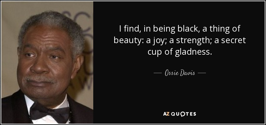 I find, in being black, a thing of beauty: a joy; a strength; a secret cup of gladness. - Ossie Davis