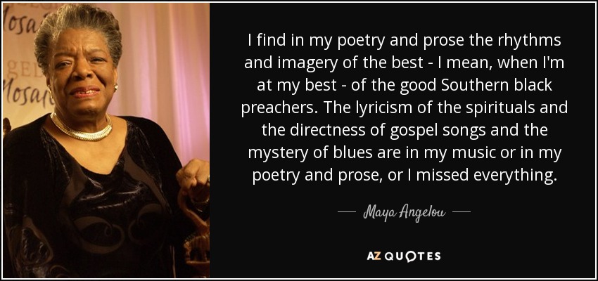 I find in my poetry and prose the rhythms and imagery of the best - I mean, when I'm at my best - of the good Southern black preachers. The lyricism of the spirituals and the directness of gospel songs and the mystery of blues are in my music or in my poetry and prose, or I missed everything. - Maya Angelou