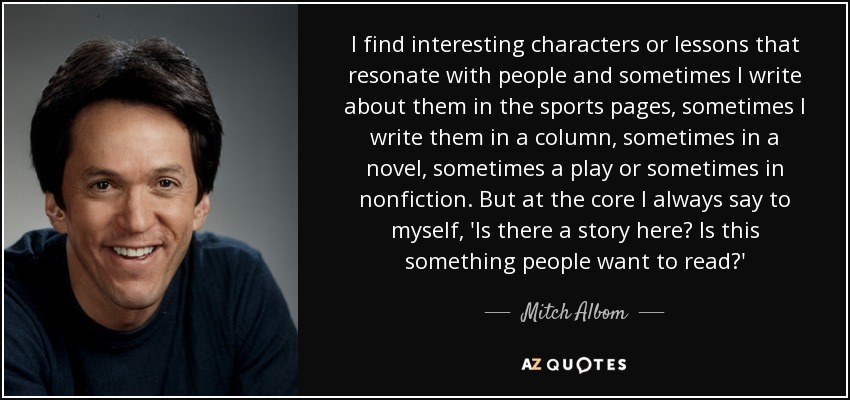 I find interesting characters or lessons that resonate with people and sometimes I write about them in the sports pages, sometimes I write them in a column, sometimes in a novel, sometimes a play or sometimes in nonfiction. But at the core I always say to myself, 'Is there a story here? Is this something people want to read?' - Mitch Albom