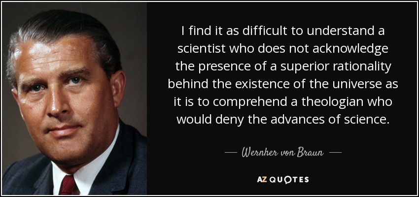 I find it as difficult to understand a scientist who does not acknowledge the presence of a superior rationality behind the existence of the universe as it is to comprehend a theologian who would deny the advances of science. - Wernher von Braun