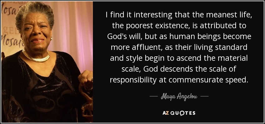 I find it interesting that the meanest life, the poorest existence, is attributed to God's will, but as human beings become more affluent, as their living standard and style begin to ascend the material scale, God descends the scale of responsibility at commensurate speed. - Maya Angelou