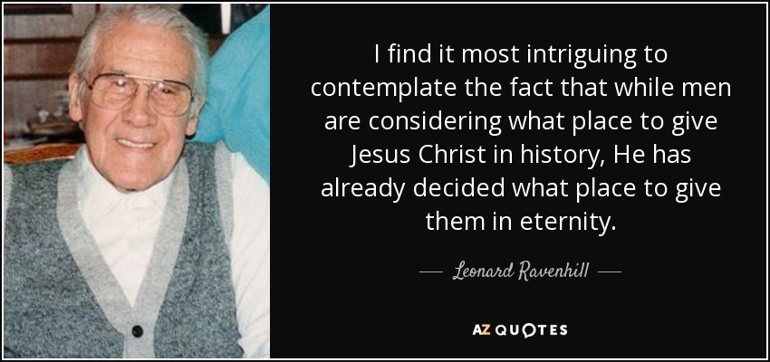 I find it most intriguing to contemplate the fact that while men are considering what place to give Jesus Christ in history, He has already decided what place to give them in eternity. - Leonard Ravenhill