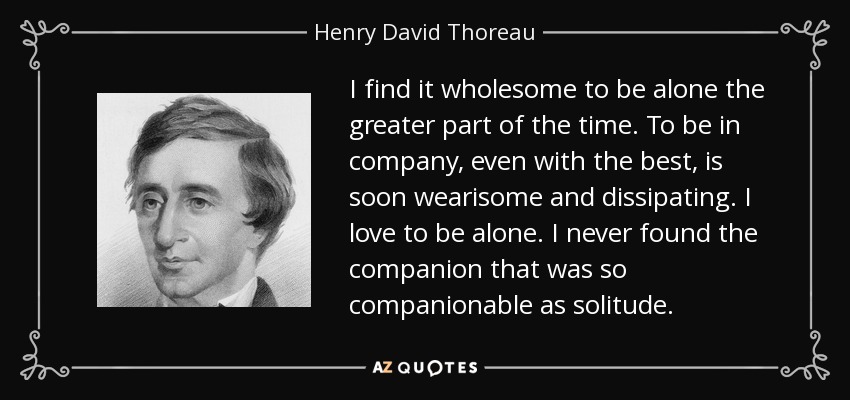 I find it wholesome to be alone the greater part of the time. To be in company, even with the best, is soon wearisome and dissipating. I love to be alone. I never found the companion that was so companionable as solitude. - Henry David Thoreau
